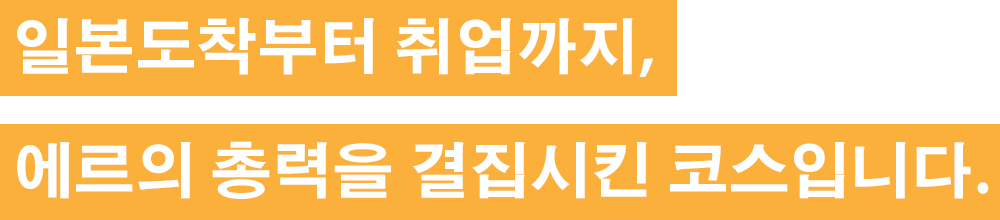 일본도착부터 취업까지, 에르의 총력을 결집시킨 코스입니다.